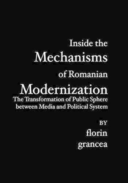 Inside the Mechanisms of Romanian Modernization: The Transformation of Public Sphere between Media and Political System by Florin Grancea 9781419639692