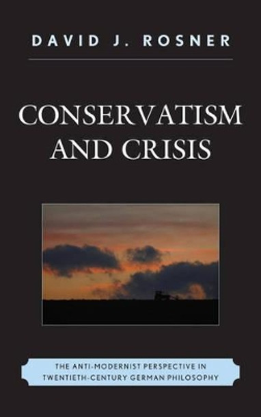 Conservatism and Crisis: The Anti-Modernist Perspective in Twentieth Century German Philosophy by David J. Rosner 9780739175514