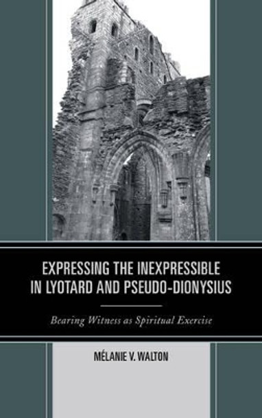 Expressing the Inexpressible in Lyotard and Pseudo-Dionysius: Bearing Witness as Spiritual Exercise by Melanie V. Walton 9780739183410