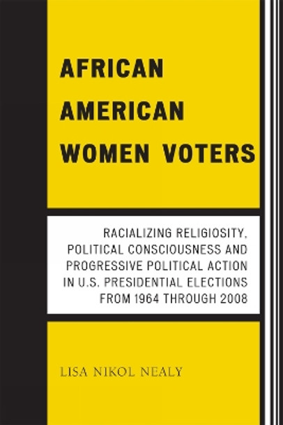 African American Women Voters: Racializing Religiosity, Political Consciousness and Progressive Political Action in U.S. Presidential Elections from 1964 through 2008 by Lisa Nikol Nealy 9780761844570