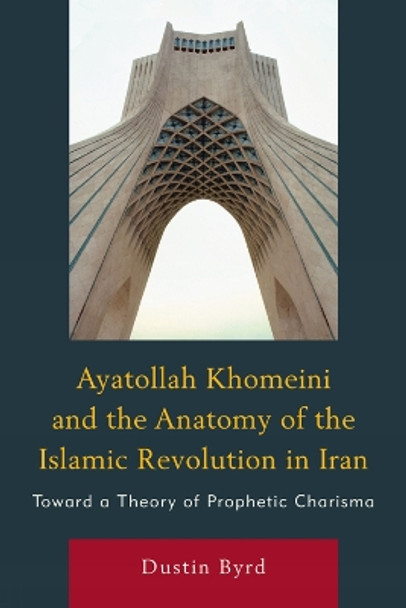 Ayatollah Khomeini and The Anatomy of the Islamic Revolution in Iran: Toward a Theory of Prophetic Charisma by Dustin Byrd 9780761854852