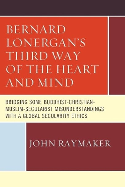 Bernard Lonergan's Third Way of the Heart and Mind: Bridging Some Buddhist-Christian-Muslim-Secularist Misunderstandings with a Global Secularity Ethics by John Raymaker 9780761868484