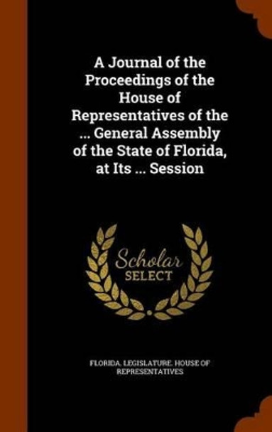 A Journal of the Proceedings of the House of Representatives of the ... General Assembly of the State of Florida, at Its ... Session by Florida Legislature House of Represent 9781345400267