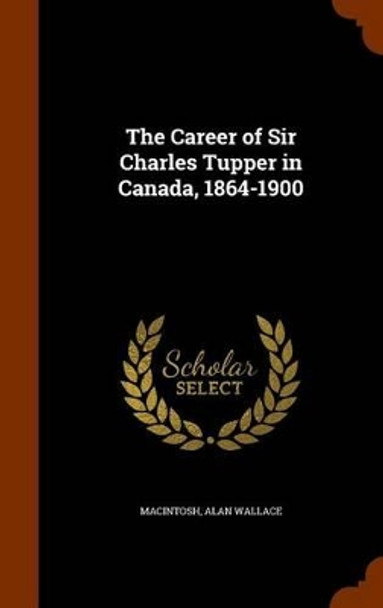 The Career of Sir Charles Tupper in Canada, 1864-1900 by Alan Wallace Macintosh 9781345692334