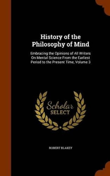 History of the Philosophy of Mind: Embracing the Opinions of All Writers on Mental Science from the Earliest Period to the Present Time, Volume 3 by Robert Blakey 9781346084602