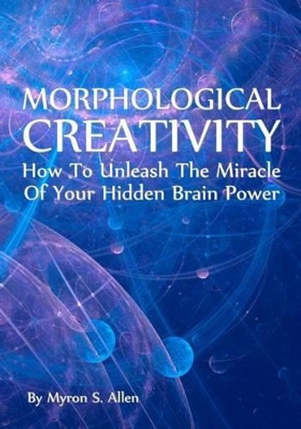 Morphological Creativity: How To Unleash The Miracle Of Your Hidden Brainpower by Myron S Allen 9781438260884