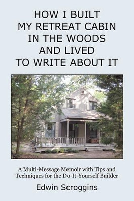 How I Built My Retreat Cabin in the Woods and Lived to Write About It: A Multi-Message Memoir with Tips & Techniques for the Do-It-Yourself Builder by Edwin Scroggins 9781439207895