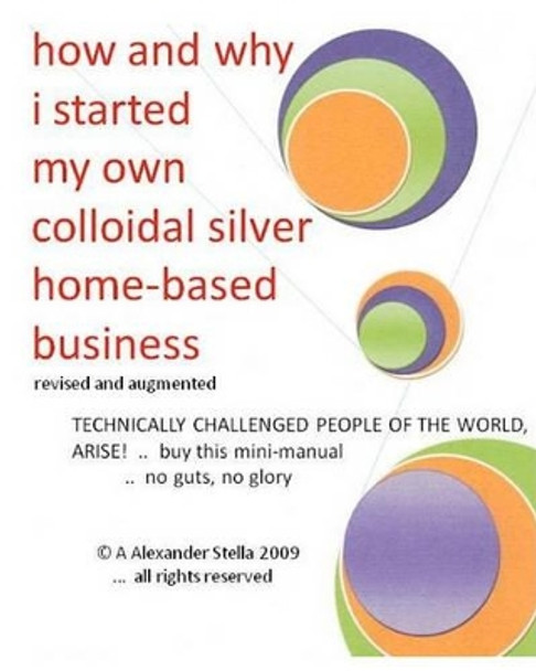 how and why i started my own colloidal silver home-based business: revised and augmented by Alexander Stella Ph D 9781449519629