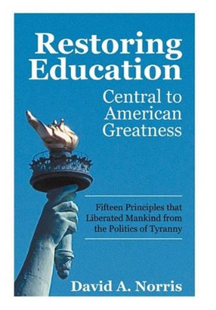 Restoring Education: Central to American Greatness Fifteen Principles That Liberated Mankind from the Politics of Tyranny by David A Norris 9781450287425