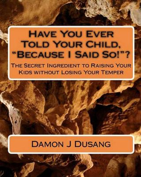 Have You Ever Told Your Child, &quot;Because I Said So!&quot;?: The Secret Ingredient to Raising Your Kids without Losing Your Temper by Damon J Dusang 9781451555981