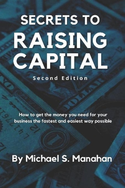 Secrets to Raising Capital: How to get the money you need for your business the fastest and easiest way possible by Michael S Manahan 9781452849980