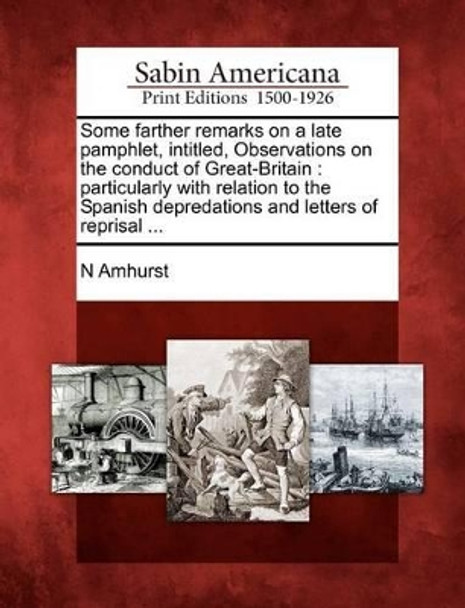 Some Farther Remarks on a Late Pamphlet, Intitled, Observations on the Conduct of Great-Britain: Particularly with Relation to the Spanish Depredations and Letters of Reprisal ... by N Amhurst 9781275768048