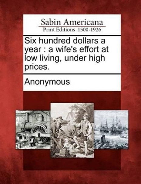 Six Hundred Dollars a Year: A Wife's Effort at Low Living, Under High Prices. by Anonymous 9781275791121