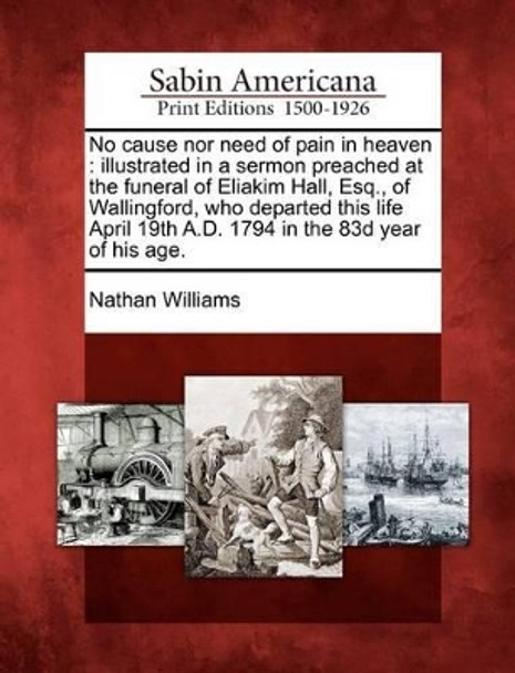 No Cause Nor Need of Pain in Heaven: Illustrated in a Sermon Preached at the Funeral of Eliakim Hall, Esq., of Wallingford, Who Departed This Life April 19th A.D. 1794 in the 83d Year of His Age. by Nathan Williams 9781275830240