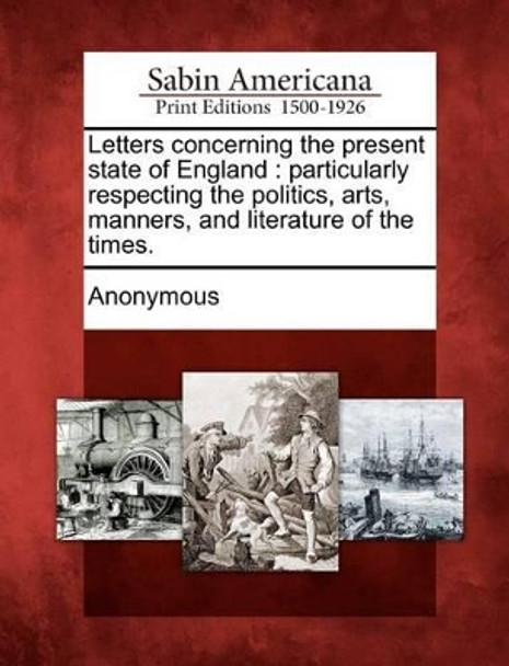 Letters Concerning the Present State of England: Particularly Respecting the Politics, Arts, Manners, and Literature of the Times. by Anonymous 9781275704909