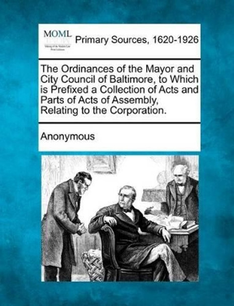 The Ordinances of the Mayor and City Council of Baltimore, to Which Is Prefixed a Collection of Acts and Parts of Acts of Assembly, Relating to the Co by Anonymous 9781277095388