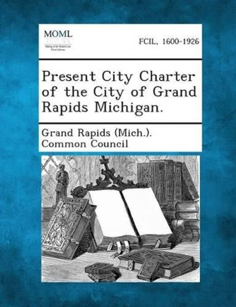 Present City Charter of the City of Grand Rapids Michigan. by Grand Rapids (Mich ) Common Council 9781289335410