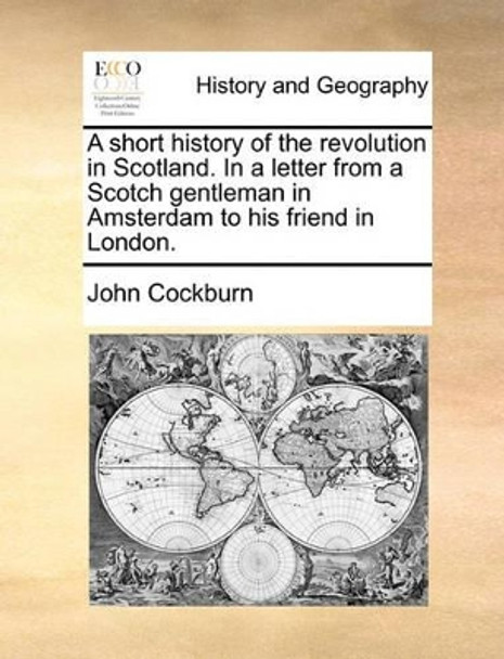 A Short History of the Revolution in Scotland. in a Letter from a Scotch Gentleman in Amsterdam to His Friend in London. by John Cockburn 9781170550243