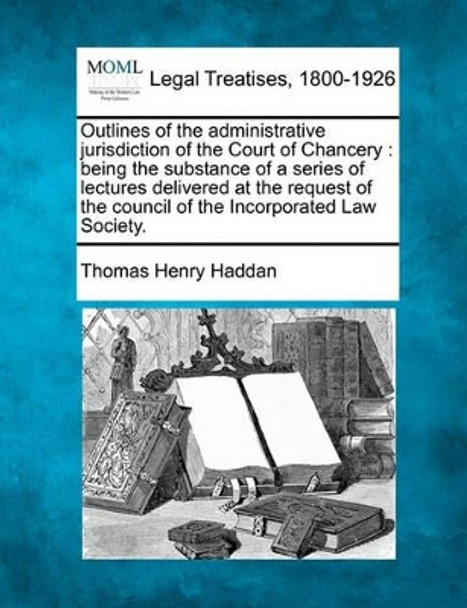 Outlines of the Administrative Jurisdiction of the Court of Chancery: Being the Substance of a Series of Lectures Delivered at the Request of the Council of the Incorporated Law Society. by Thomas Henry Haddan 9781240014484