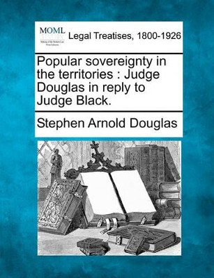 Popular Sovereignty in the Territories: Judge Douglas in Reply to Judge Black. by Stephen Arnold Douglas 9781240146307