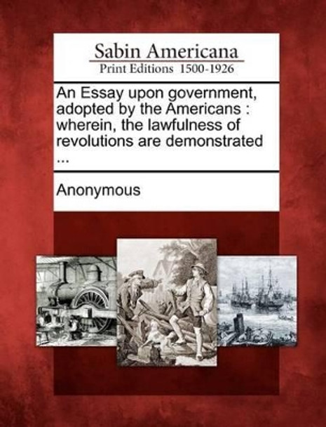 An Essay Upon Government, Adopted by the Americans: Wherein, the Lawfulness of Revolutions Are Demonstrated ... by Anonymous 9781275644984