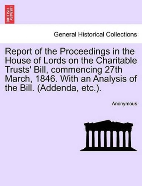 Report of the Proceedings in the House of Lords on the Charitable Trusts' Bill, Commencing 27th March, 1846. with an Analysis of the Bill. (Addenda, Etc.). by Anonymous 9781241441845