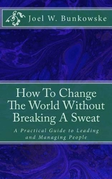 How To Change The World Without Breaking A Sweat: A Practical Guide to Leading and Managing Organizations by Joel W Bunkowske 9781478171126