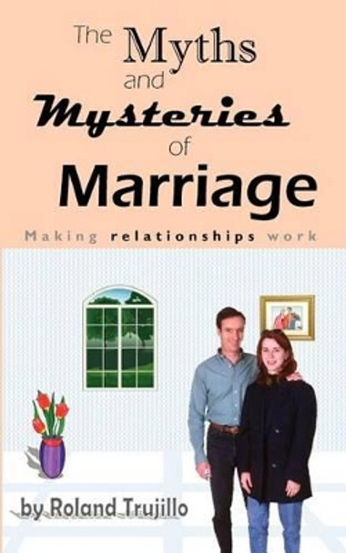 The Myths and Mysteries of Marriage: Making Relationships Work by Roland S Trujillo 9781463663704