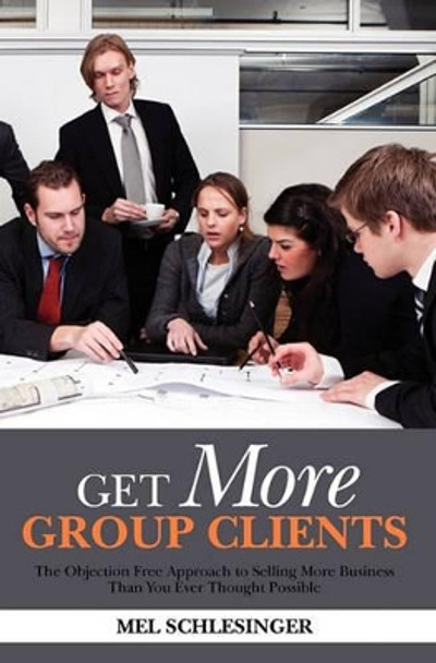 Get More Group Clients: The Objection Free Approach to Selling More Business Than You Ever Thought Possible by Mel Schlesinger 9781453723036