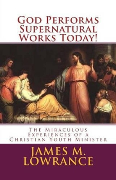 God Performs Supernatural Works Today!: The Miraculous Experiences of a Christian Youth Minister by James M Lowrance 9781453796801