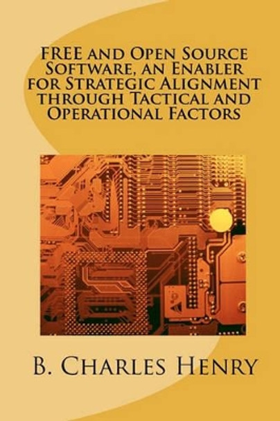 FREE and Open Source Software, an Enabler for Strategic Alignment through Tactical and Operational Factors: Open Source Software the Gateway to Information Technology Innovation by B Charles Henry 9781456308384