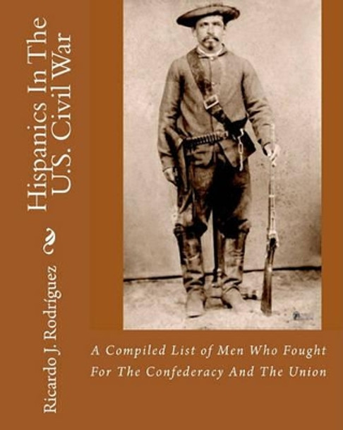 Hispanics In The U.S. Civil War: A Compiled List Of Men Who Fought For The Confederacy And The Union by Ricardo J Rodriguez 9781456412265