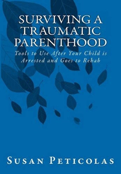 Surviving a Traumatic Parenthood: Tools to Use After Your Child is Arrested and Goes to Rehab by Susan Peticolas 9781456447694