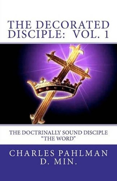 The Decorated Disciple - Volume 1: The Doctrinally Sound Disciple: &quot;The Word and the Disciple&quot; by Charles Pahlman D Min 9781456490331