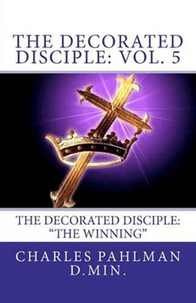 The Decorated Disciple: Volume 5: The Decorated Disciple: Volume Five &quot;The Winning&quot; by Charles S Pahlman D Min 9781456539016