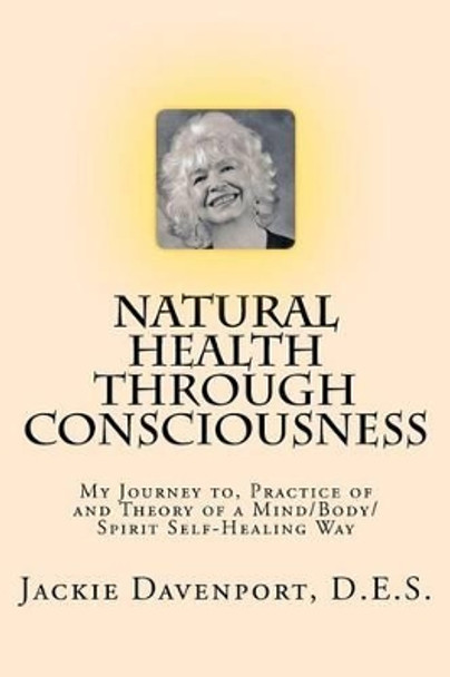 Natural Health Through Consciousness: My Journey to, Practice of and Theory of a Mind/Body/Spirit Self-Healing Way by D E S Jackie Davenport 9781460979129