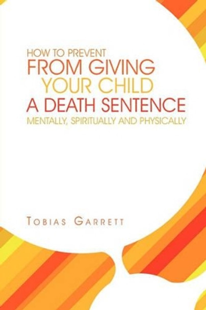 How to Prevent from Giving Your Child a Death Sentence Mentally, Spiritually and Physically by Tobias Garrett 9781462899593