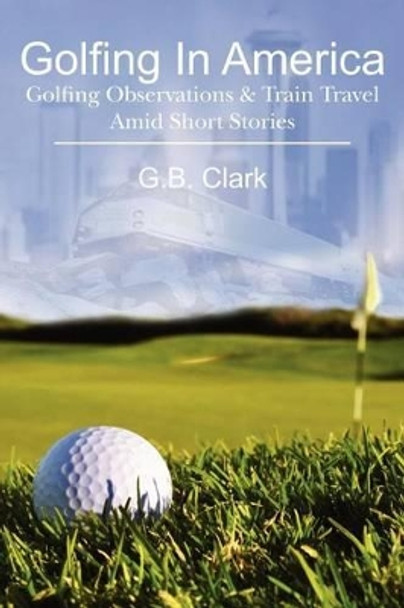 Golfing In America: Golfing Observations & Train Travel Amid Short Stories by G B Clark 9781463503420