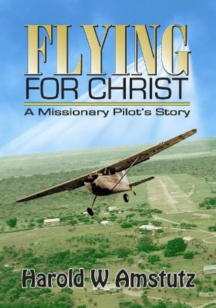 Flying For Christ A Missionary Pilot's Story by Harold W Amstutz 9781463540586