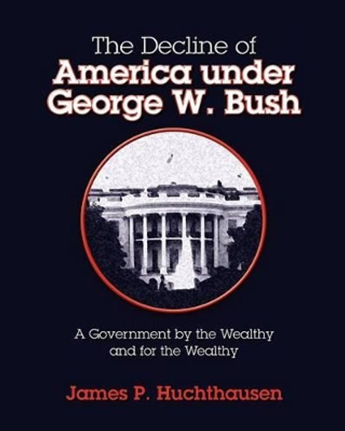 The Decline of America under George W. Bush: A Government by the Wealthy and for the Wealthy by James P Huchthausen 9781463574536