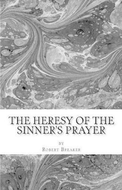 The Heresy of the Sinner's Prayer: or the Deception and Damnation of the Sinner's Prayer by Robert R Breaker III 9781463756390