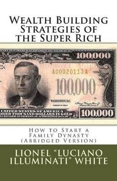 Wealth Building Strategies of the Super Rich: How to Start a Family Dynasty (Abridged Version) by Lionel &quot;luciano Illuminati&quot; White 9781463768850