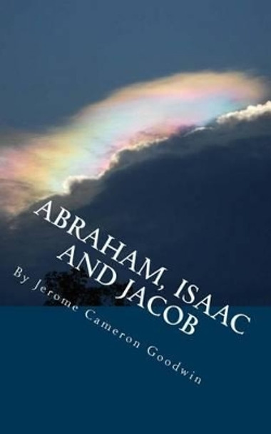 ABRAHAM, ISAAC And JACOB: All The Bible Teaches About by Jerome Cameron Goodwin 9781466245525