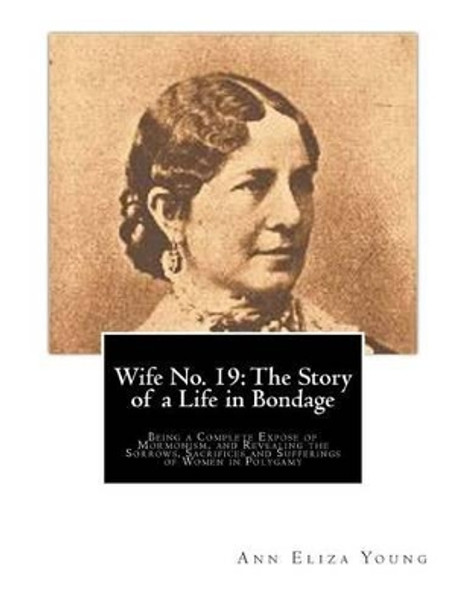 Wife No. 19: The Story of a Life in Bondage: Being a Complete Expose of Mormonism, and Revealing the Sorrows, Sacrifices and Sufferings of Women in Polygamy by Ann Eliza Young 9781466311404