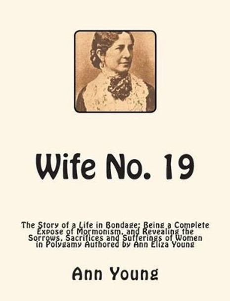 Wife No. 19: The Story of a Life in Bondage: Being a Complete Expose of Mormonism, and Revealing the Sorrows, Sacrifices and Sufferings of Women in Polygamy Authored by Ann Eliza Young by Ann Eliza Young 9781466244290