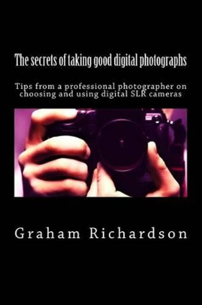 The secrets of taking good digital photographs: Tips from a professional photographer on choosing and using digital SLR cameras by Graham Richardson 9781466410442