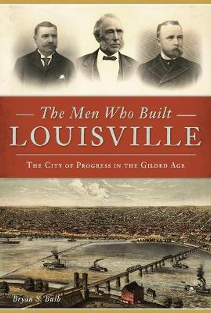 The Men Who Built Louisville: The City of Progress in the Gilded Age by Bryan S. Bush 9781467141253