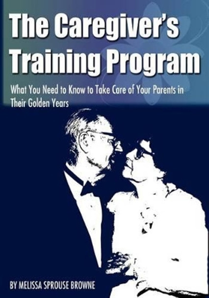 The Caregiver's Training Program: What You Need to Know to Take Care of Your Parents in Their Golden Years by Melissa L Sprouse Browne 9781467975599