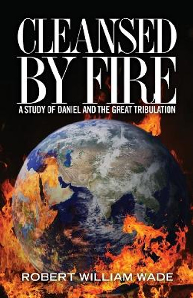 Cleansed by Fire: A Study of Daniel and the Great Tribulation by Robert William Wade 9781470021009