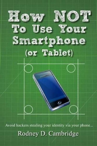 How NOT To Use Your Smartphone: Avoid hackers stealing your identity via your phone by Rodney D Cambridge 9781475097009